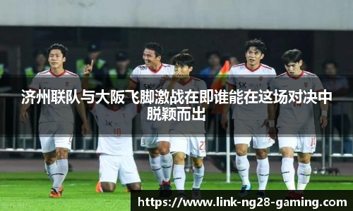 济州联队与大阪飞脚激战在即谁能在这场对决中脱颖而出